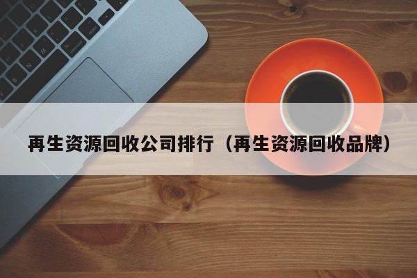 再生資源回收公司排行（再生資源回收品牌）