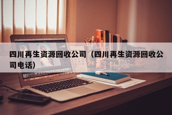 四川再生資源回收公司（四川再生資源回收公司電話(huà)）