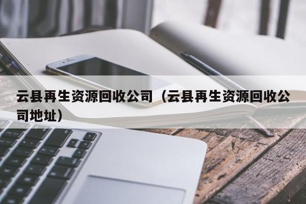 云縣再生資源回收公司（云縣再生資源回收公司地址）
